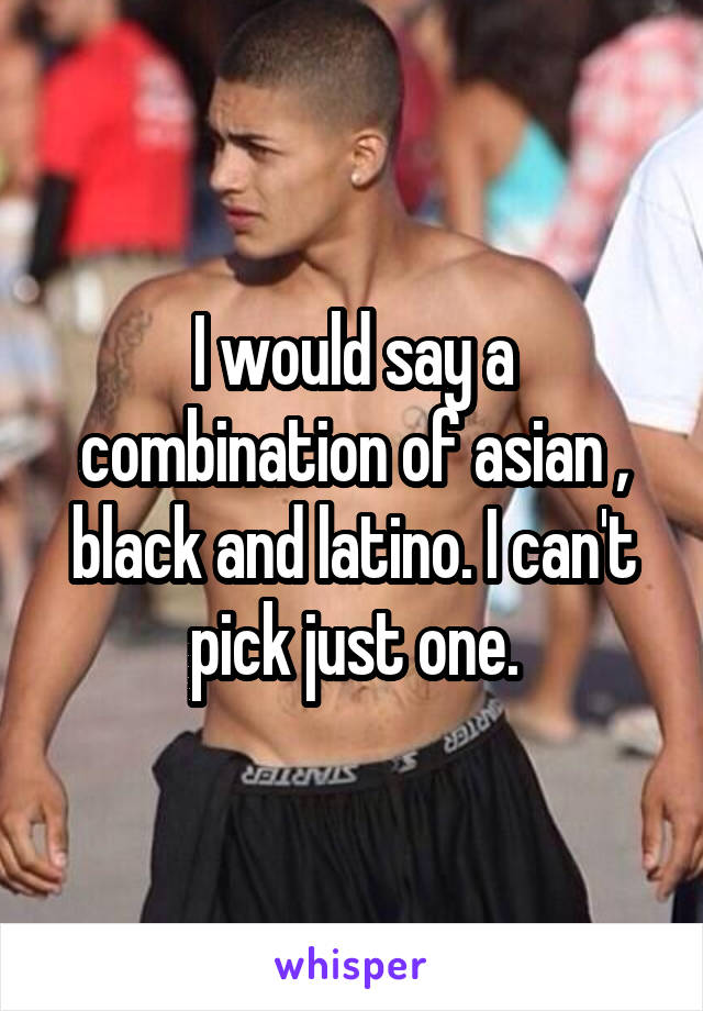 I would say a combination of asian , black and latino. I can't pick just one.