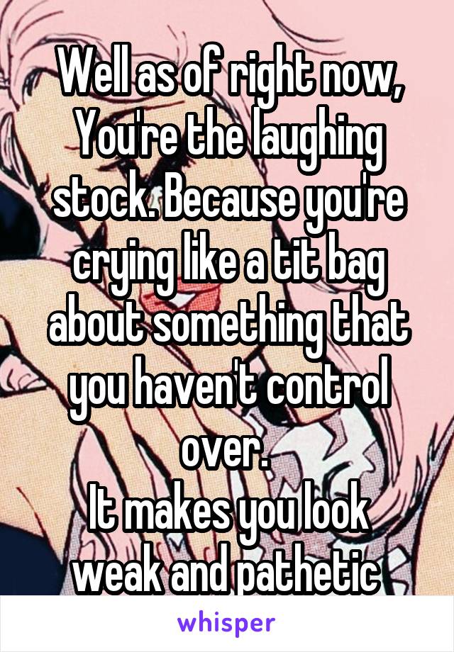 Well as of right now,
You're the laughing stock. Because you're crying like a tit bag about something that you haven't control over. 
It makes you look weak and pathetic 