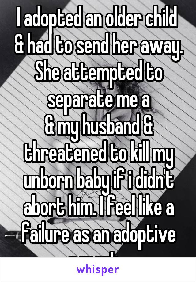 I adopted an older child  & had to send her away. She attempted to separate me a
& my husband & threatened to kill my unborn baby if i didn't abort him. I feel like a failure as an adoptive parent...