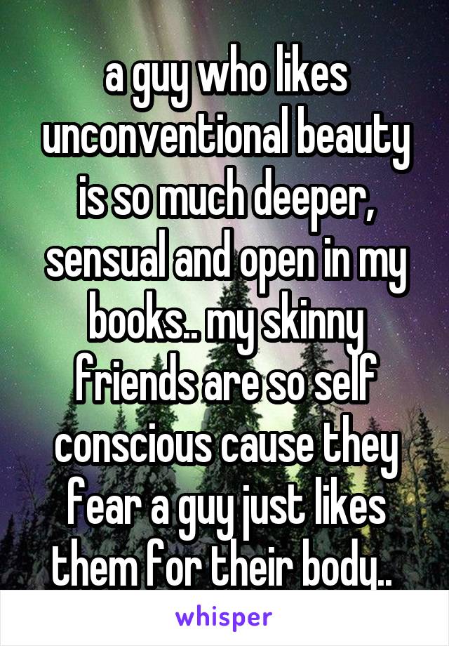 a guy who likes unconventional beauty is so much deeper, sensual and open in my books.. my skinny friends are so self conscious cause they fear a guy just likes them for their body.. 