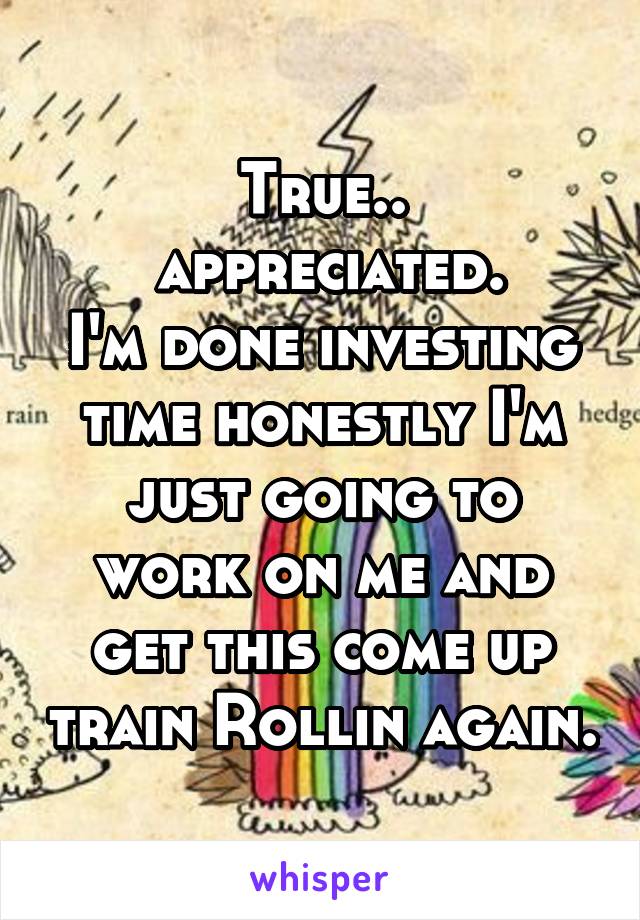 True..
 appreciated.
I'm done investing time honestly I'm just going to work on me and get this come up train Rollin again.