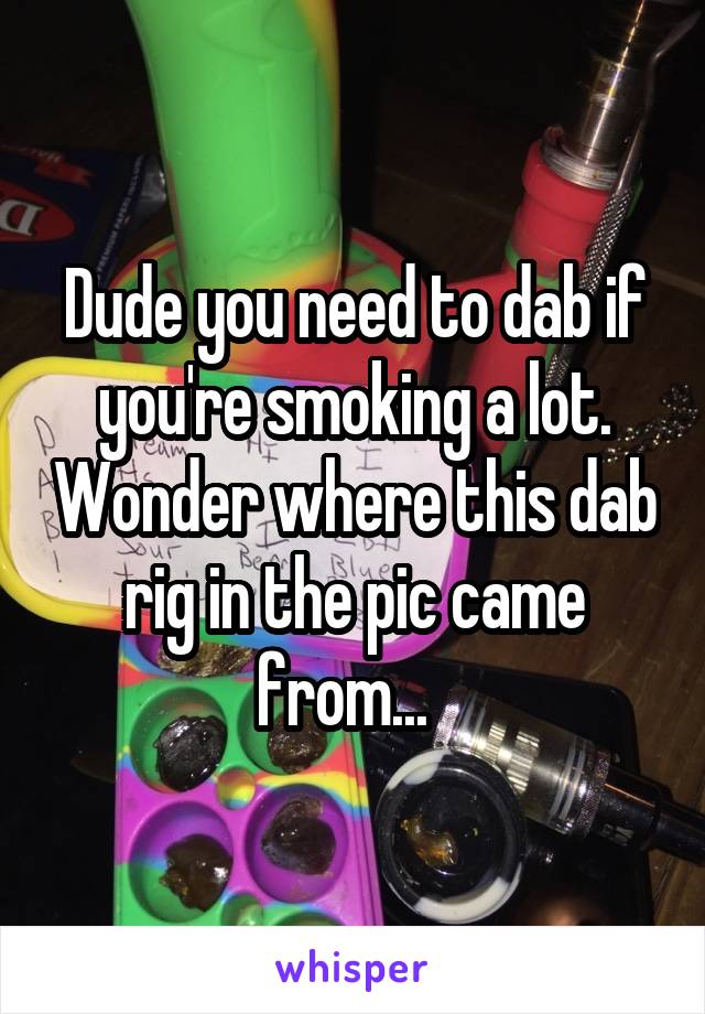 Dude you need to dab if you're smoking a lot. Wonder where this dab rig in the pic came from...  