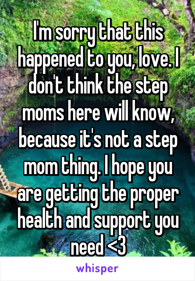 I'm sorry that this happened to you, love. I don't think the step moms here will know, because it's not a step mom thing. I hope you are getting the proper health and support you need <3
