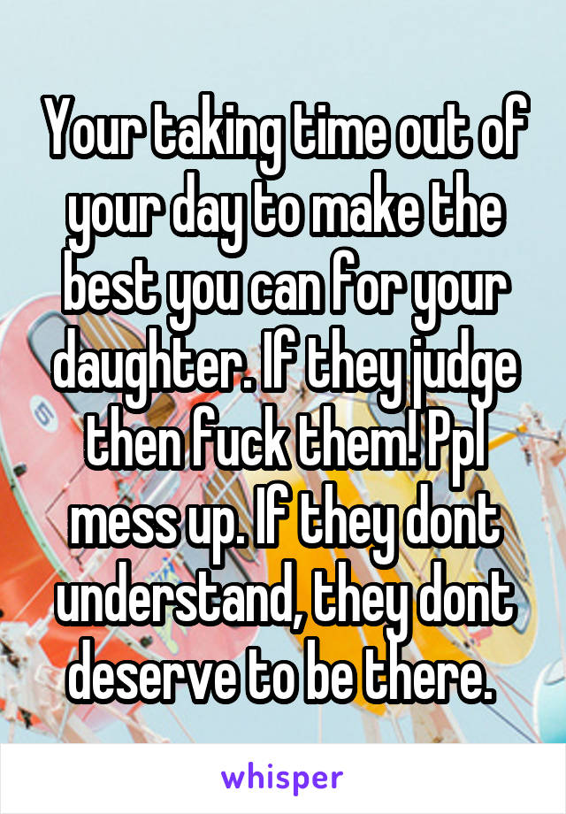 Your taking time out of your day to make the best you can for your daughter. If they judge then fuck them! Ppl mess up. If they dont understand, they dont deserve to be there. 