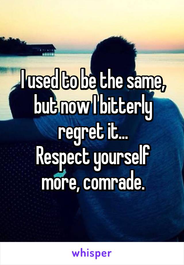 I used to be the same, but now I bitterly regret it...
Respect yourself more, comrade.