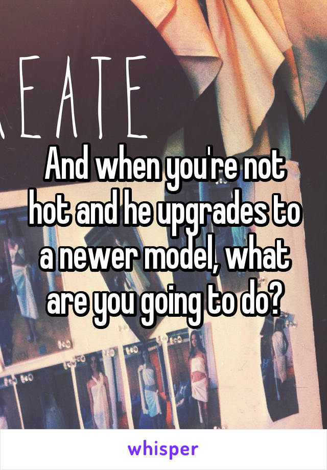 And when you're not hot and he upgrades to a newer model, what are you going to do?