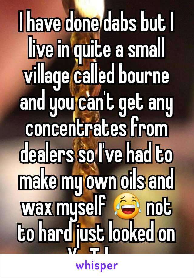 I have done dabs but I live in quite a small village called bourne and you can't get any concentrates from dealers so I've had to make my own oils and wax myself 😂 not to hard just looked on YouTube.