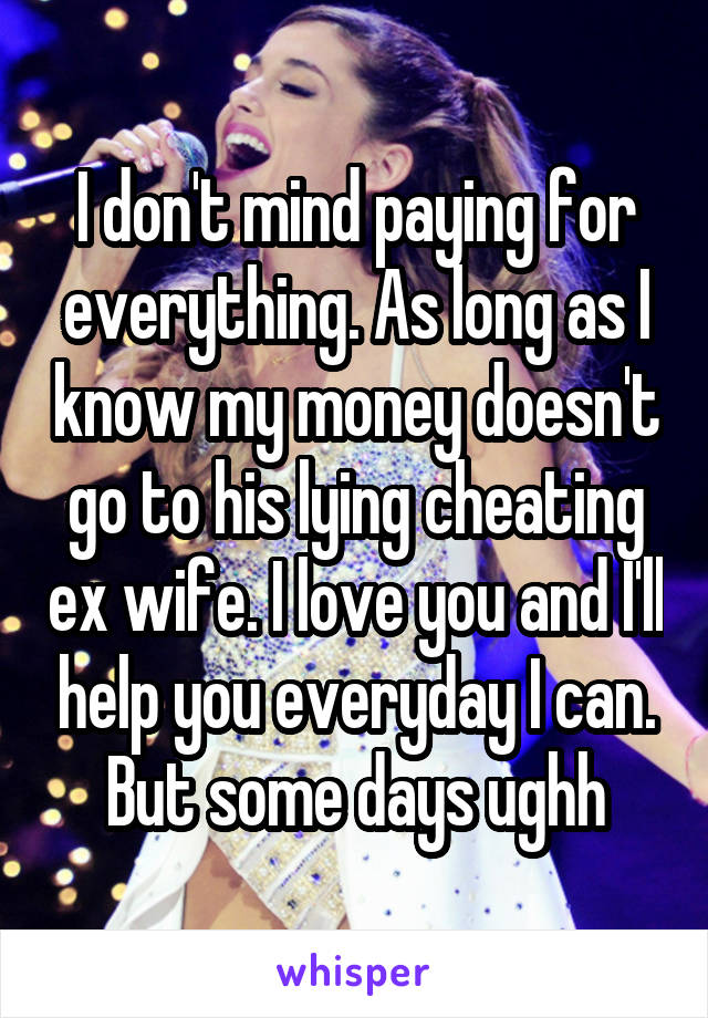 I don't mind paying for everything. As long as I know my money doesn't go to his lying cheating ex wife. I love you and I'll help you everyday I can. But some days ughh