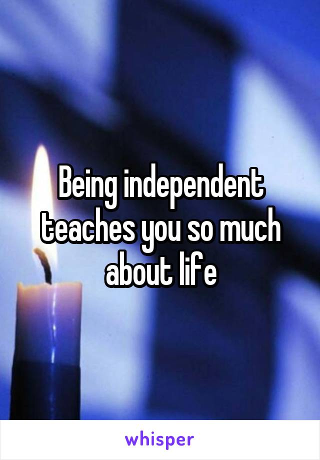 Being independent teaches you so much about life