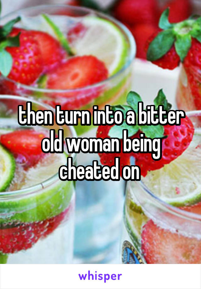 then turn into a bitter old woman being cheated on 