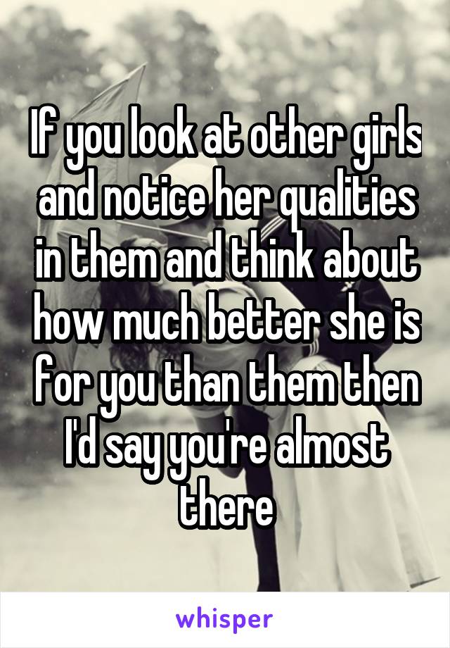 If you look at other girls and notice her qualities in them and think about how much better she is for you than them then I'd say you're almost there