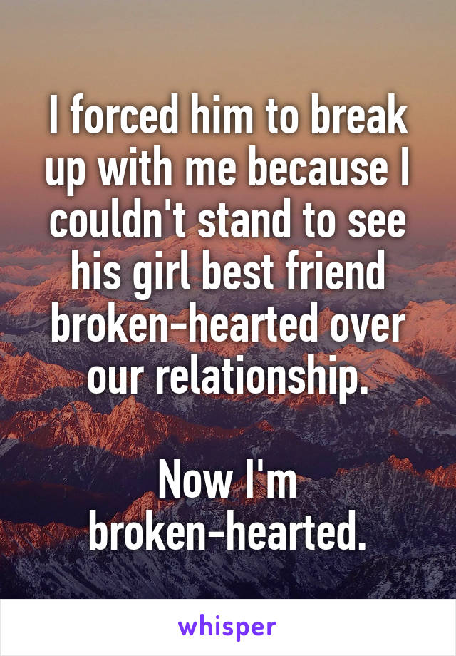 I forced him to break up with me because I couldn't stand to see his girl best friend broken-hearted over our relationship.

Now I'm broken-hearted.
