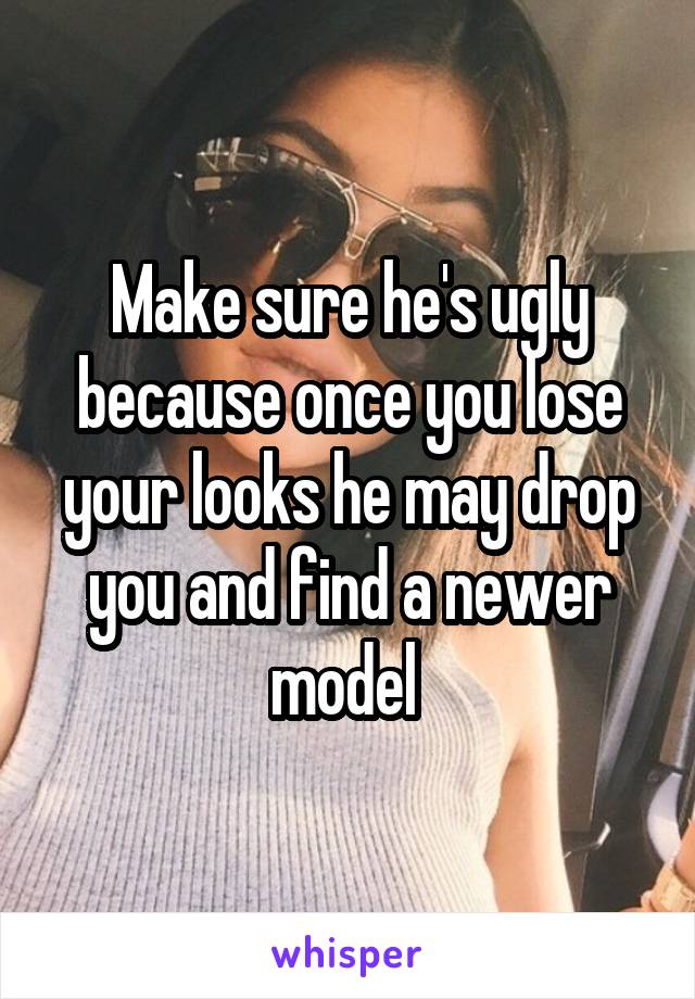 Make sure he's ugly because once you lose your looks he may drop you and find a newer model 