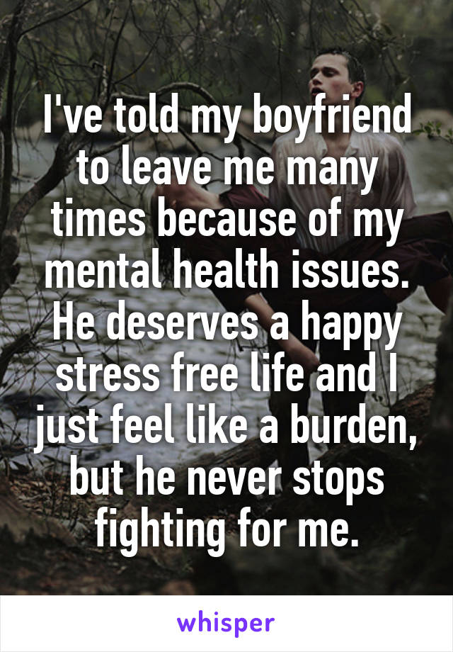 I've told my boyfriend to leave me many times because of my mental health issues. He deserves a happy stress free life and I just feel like a burden, but he never stops fighting for me.