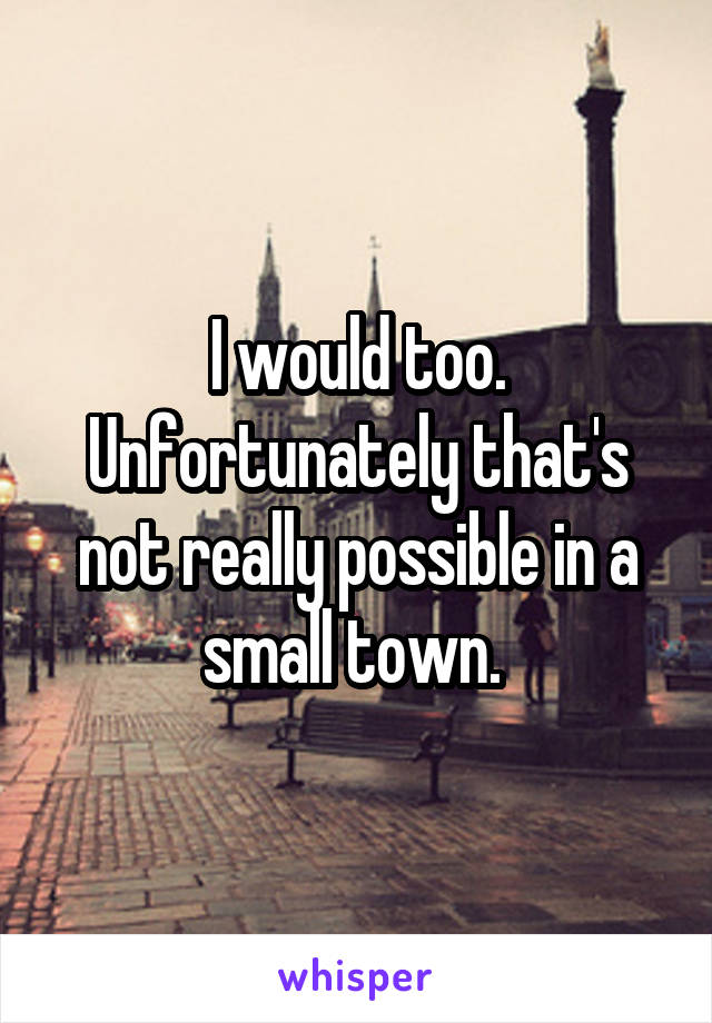 I would too. Unfortunately that's not really possible in a small town. 