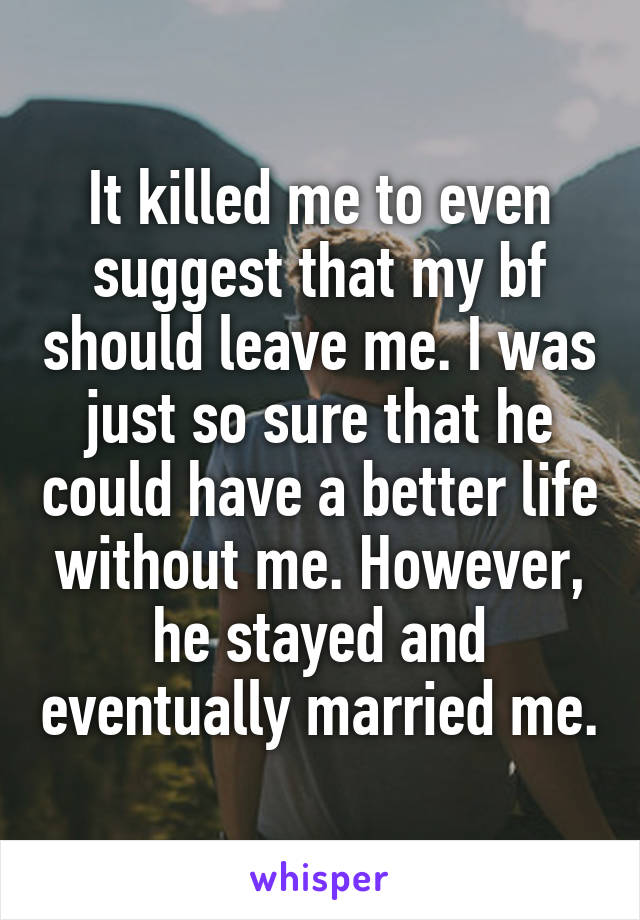It killed me to even suggest that my bf should leave me. I was just so sure that he could have a better life without me. However, he stayed and eventually married me.