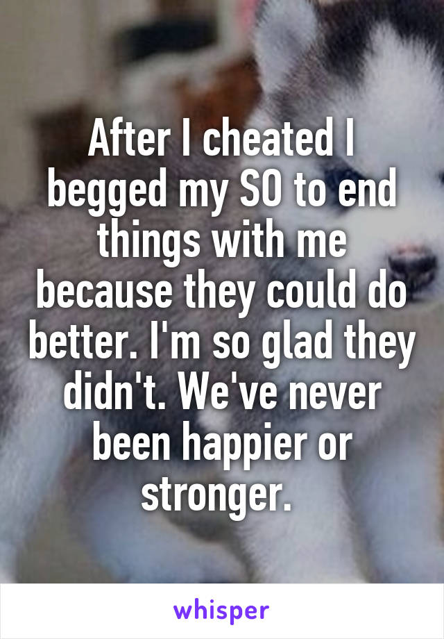 After I cheated I begged my SO to end things with me because they could do better. I'm so glad they didn't. We've never been happier or stronger. 