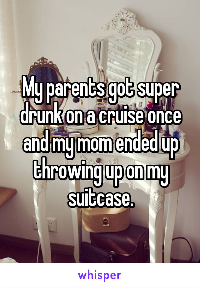 My parents got super drunk on a cruise once and my mom ended up throwing up on my suitcase.