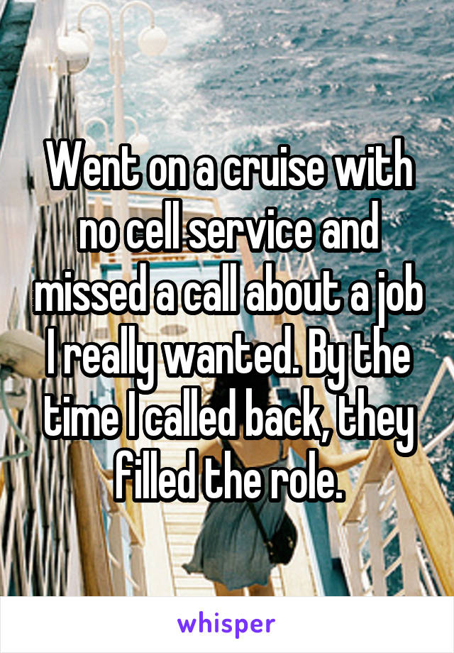 Went on a cruise with no cell service and missed a call about a job I really wanted. By the time I called back, they filled the role.