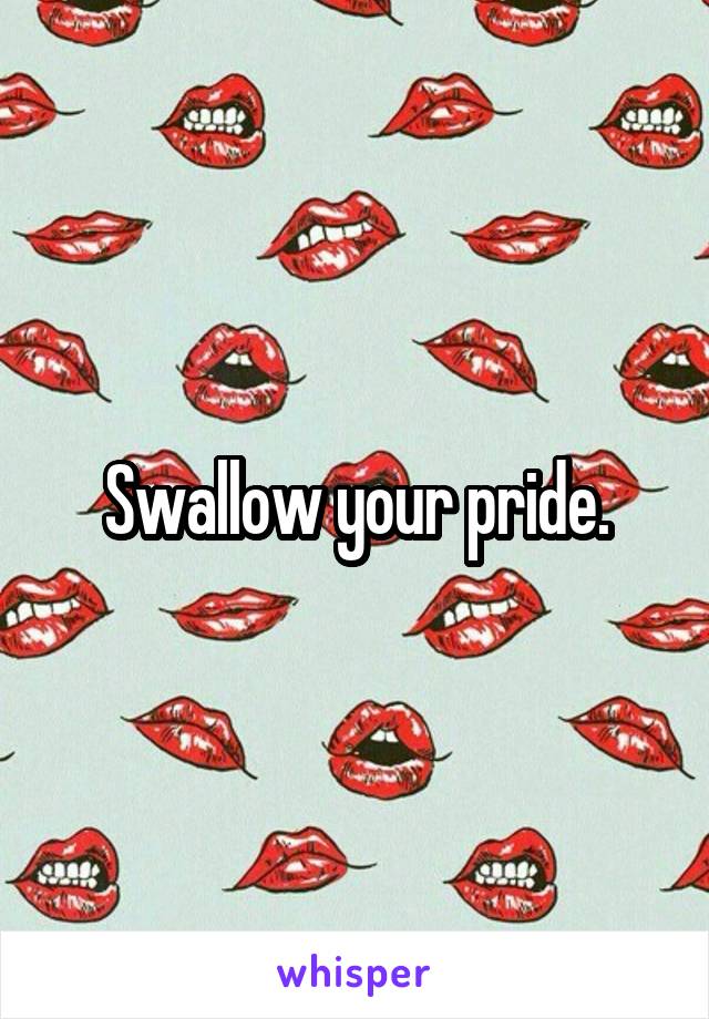 Swallow your pride.