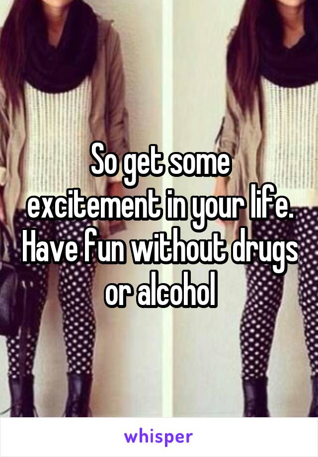 So get some excitement in your life. Have fun without drugs or alcohol