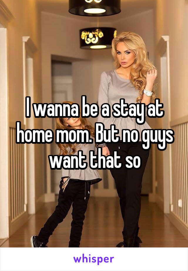 I wanna be a stay at home mom. But no guys want that so