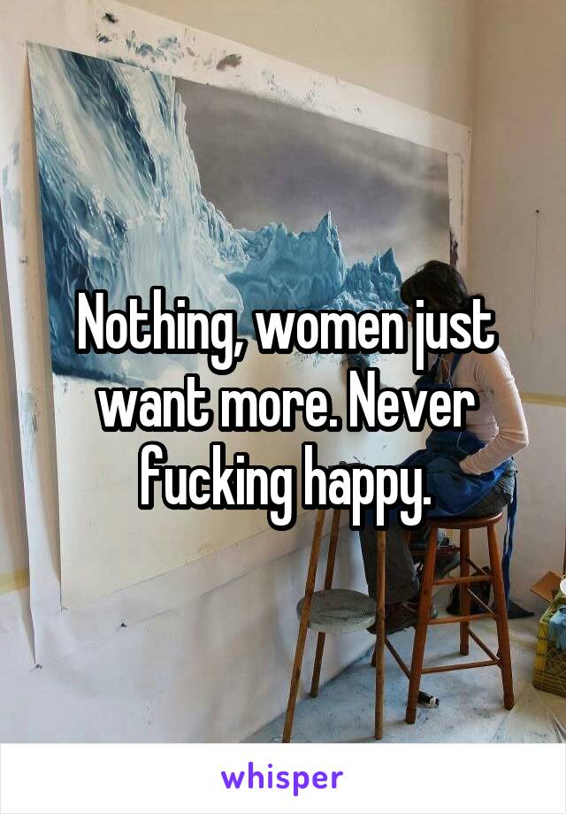 Nothing, women just want more. Never fucking happy.