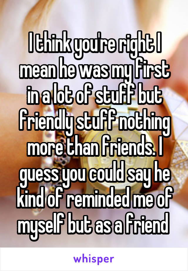 I think you're right I mean he was my first in a lot of stuff but friendly stuff nothing more than friends. I guess you could say he kind of reminded me of myself but as a friend 