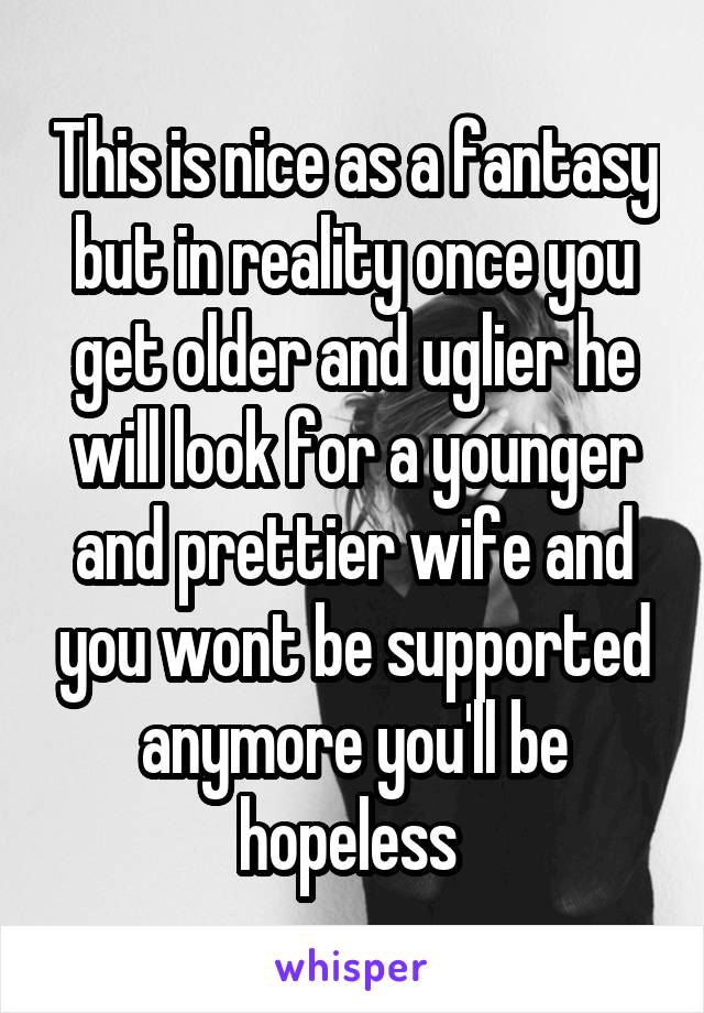 This is nice as a fantasy but in reality once you get older and uglier he will look for a younger and prettier wife and you wont be supported anymore you'll be hopeless 