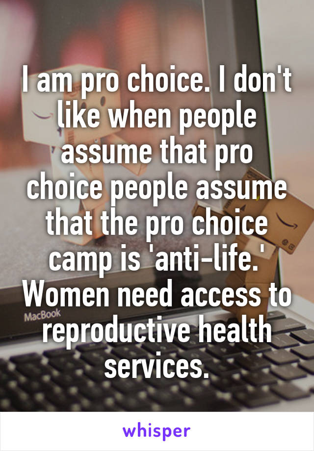 I am pro choice. I don't like when people assume that pro choice people assume that the pro choice camp is 'anti-life.' Women need access to reproductive health services.