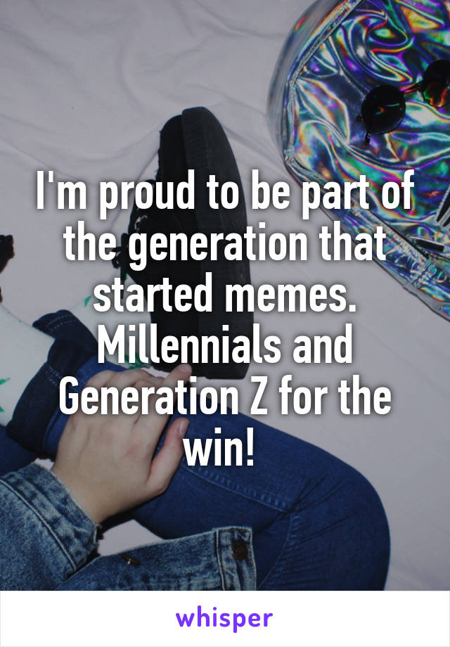 I'm proud to be part of the generation that started memes. Millennials and Generation Z for the win! 