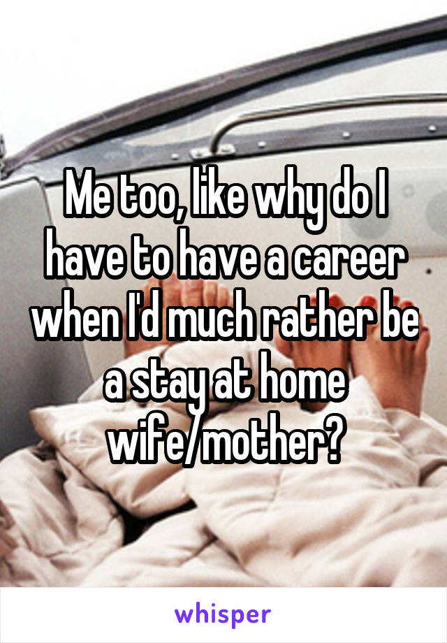 Me too, like why do I have to have a career when I'd much rather be a stay at home wife/mother?