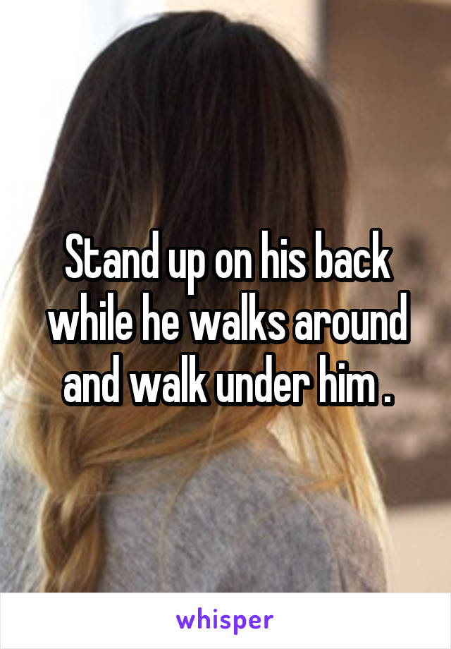 Stand up on his back while he walks around and walk under him .