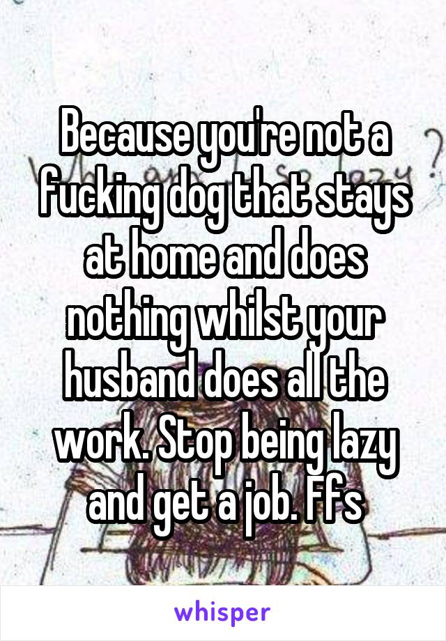 Because you're not a fucking dog that stays at home and does nothing whilst your husband does all the work. Stop being lazy and get a job. Ffs