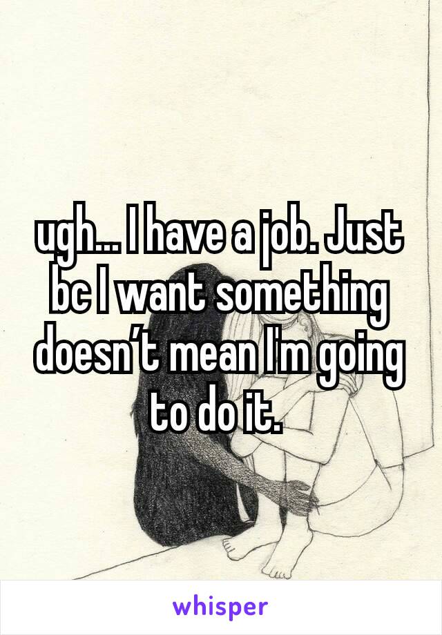 ugh... I have a job. Just bc I want something doesn’t mean I'm going to do it. 