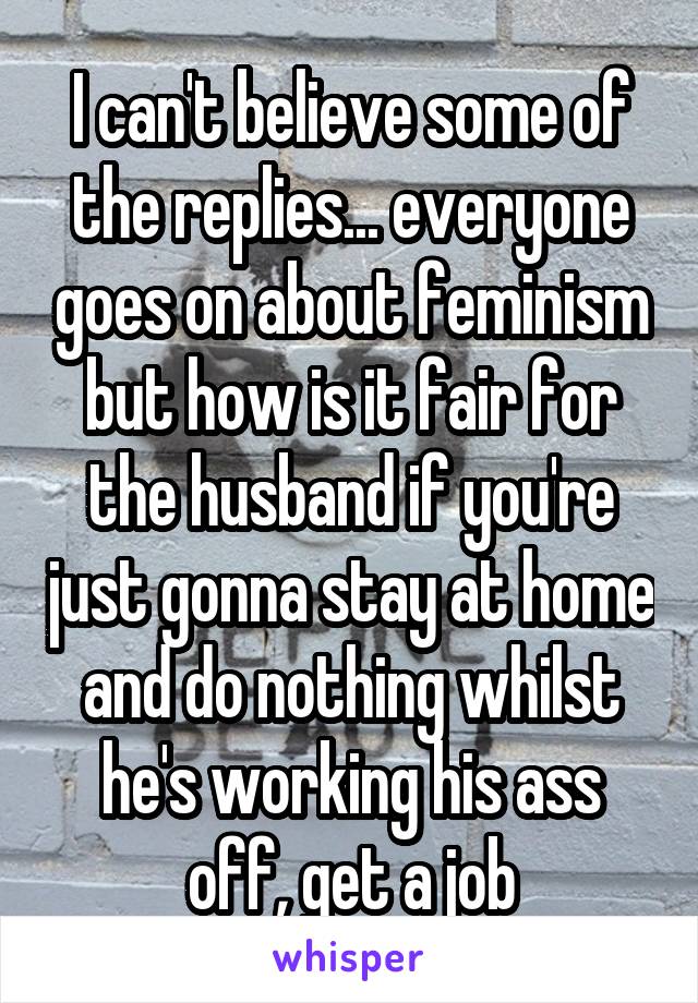 I can't believe some of the replies... everyone goes on about feminism but how is it fair for the husband if you're just gonna stay at home and do nothing whilst he's working his ass off, get a job