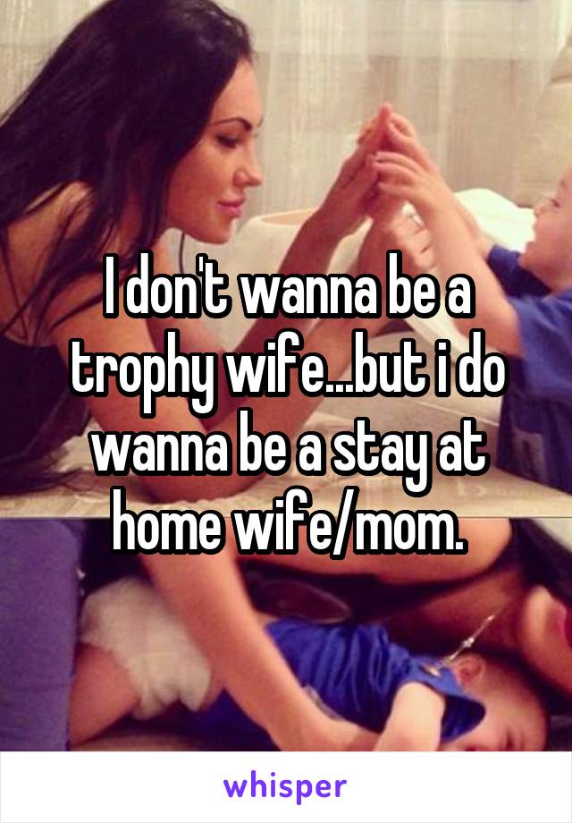 I don't wanna be a trophy wife...but i do wanna be a stay at home wife/mom.