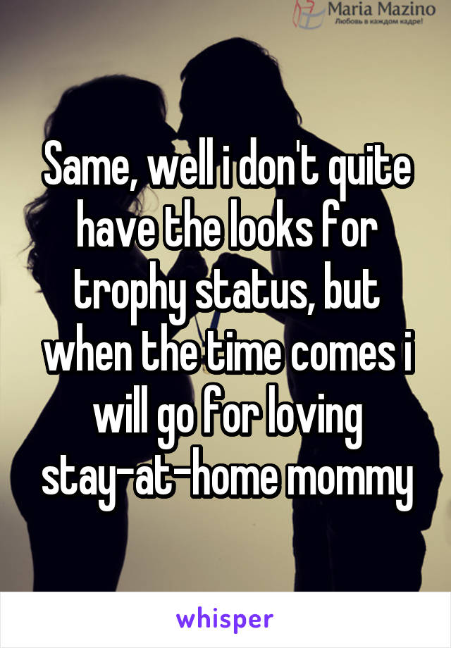 Same, well i don't quite have the looks for trophy status, but when the time comes i will go for loving stay-at-home mommy