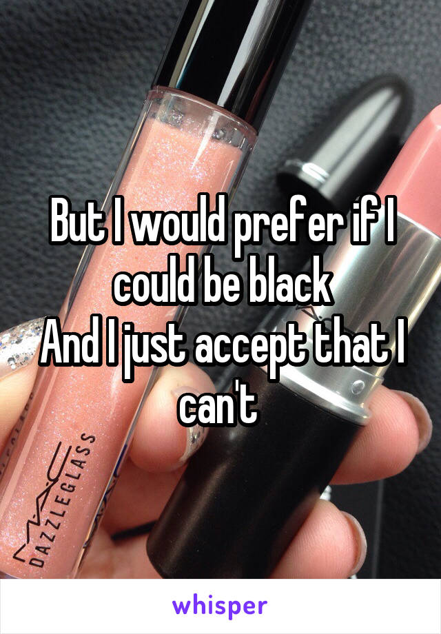 But I would prefer if I could be black
And I just accept that I can't 