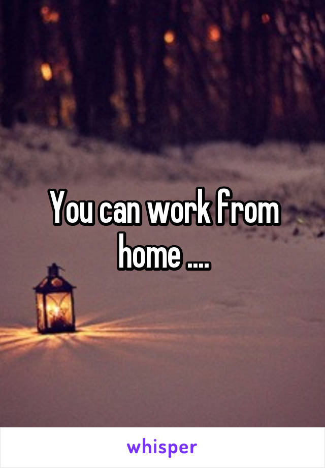 You can work from home ....