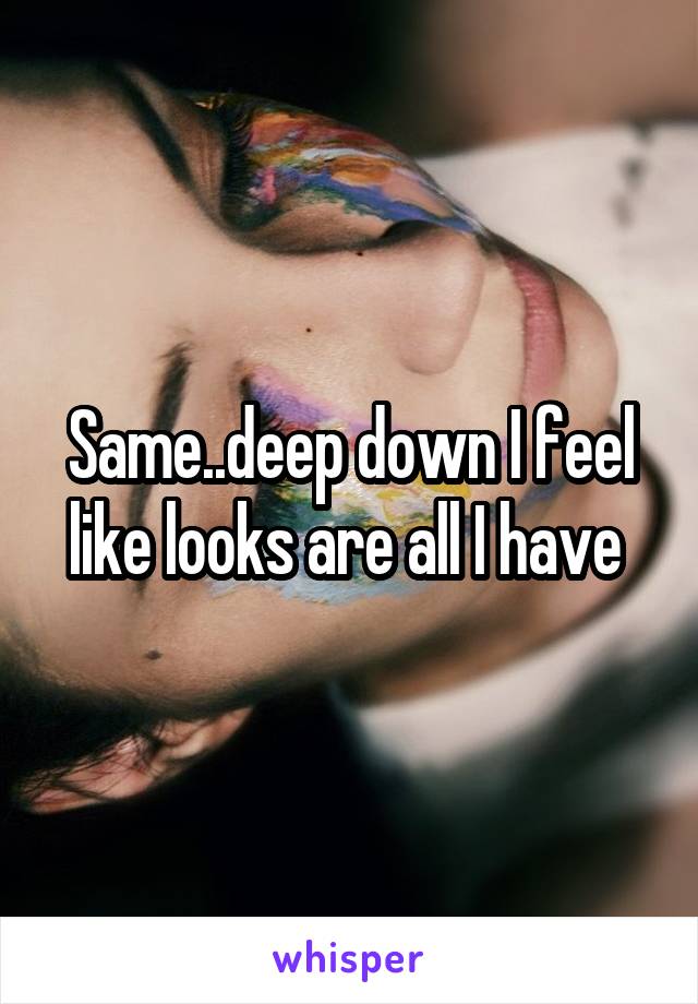 Same..deep down I feel like looks are all I have 
