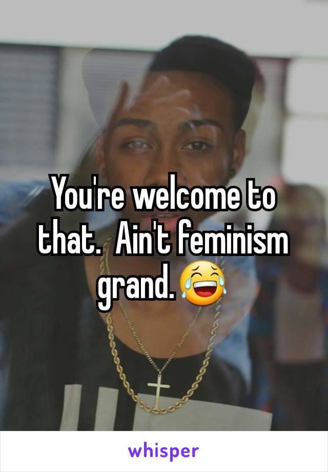 You're welcome to that.  Ain't feminism grand.😂
