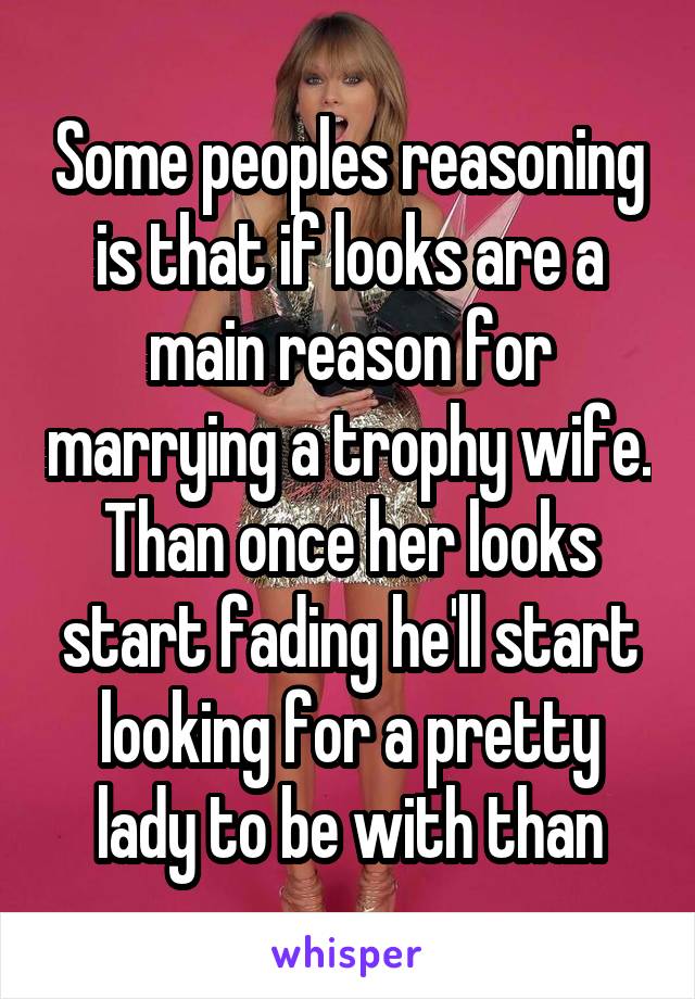 Some peoples reasoning is that if looks are a main reason for marrying a trophy wife. Than once her looks start fading he'll start looking for a pretty lady to be with than