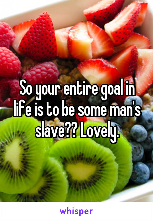 So your entire goal in life is to be some man's slave?? Lovely.