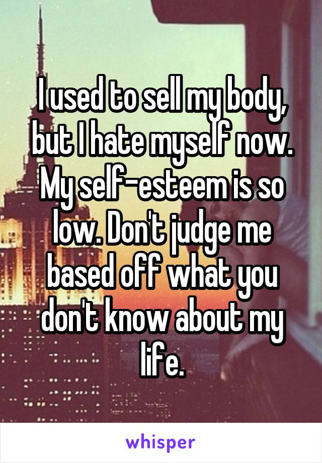 I used to sell my body, but I hate myself now. My self-esteem is so low. Don't judge me based off what you don't know about my life.