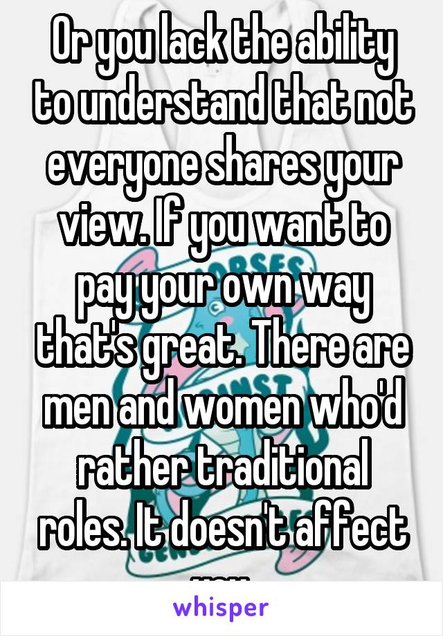 Or you lack the ability to understand that not everyone shares your view. If you want to pay your own way that's great. There are men and women who'd rather traditional roles. It doesn't affect you.