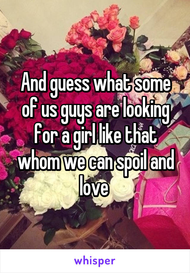 And guess what some of us guys are looking for a girl like that whom we can spoil and love 