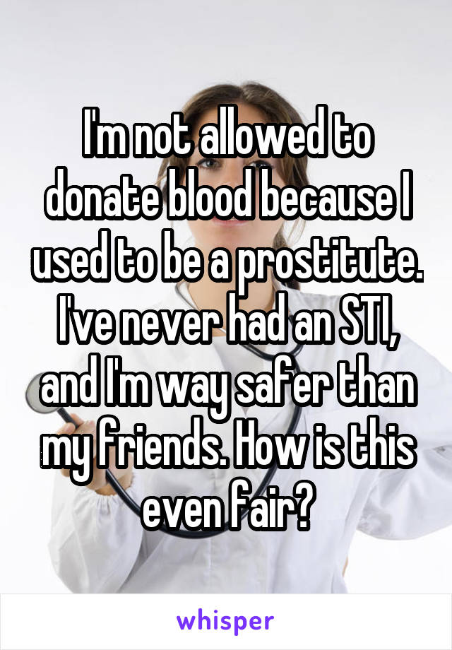 I'm not allowed to donate blood because I used to be a prostitute. I've never had an STI, and I'm way safer than my friends. How is this even fair?