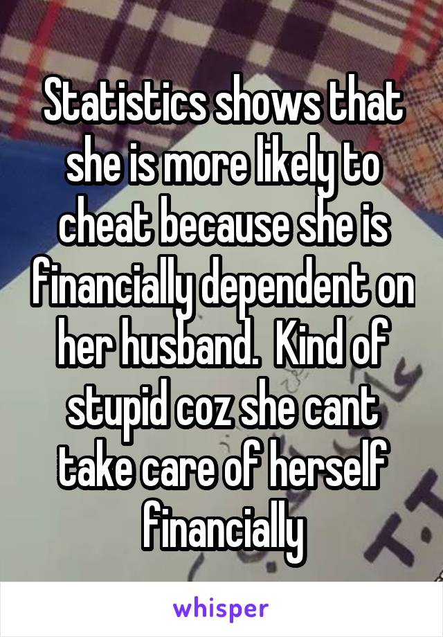 Statistics shows that she is more likely to cheat because she is financially dependent on her husband.  Kind of stupid coz she cant take care of herself financially