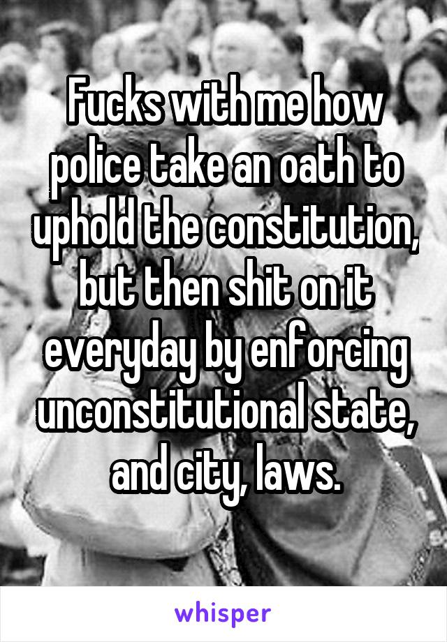 Fucks with me how police take an oath to uphold the constitution, but then shit on it everyday by enforcing unconstitutional state, and city, laws.
